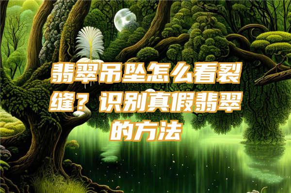 翡翠吊坠怎么看裂缝？识别真假翡翠的方法