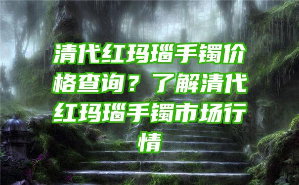 清代红玛瑙手镯价格查询？了解清代红玛瑙手镯市场行情