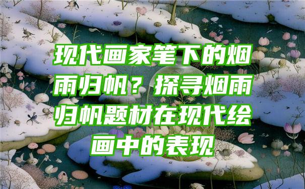 现代画家笔下的烟雨归帆？探寻烟雨归帆题材在现代绘画中的表现