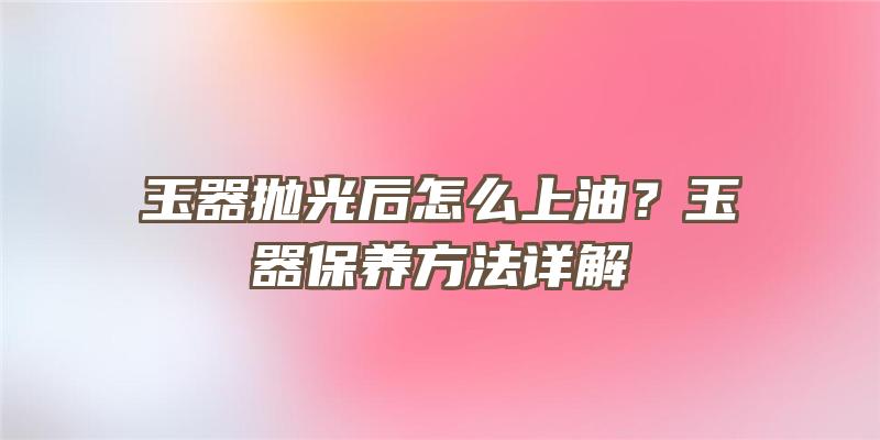 玉器抛光后怎么上油？玉器保养方法详解