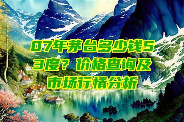 07年茅台多少钱53度？价格查询及市场行情分析