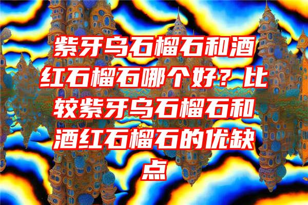 紫牙乌石榴石和酒红石榴石哪个好？比较紫牙乌石榴石和酒红石榴石的优缺点