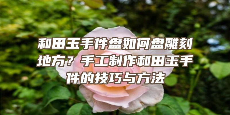 和田玉手件盘如何盘雕刻地方？手工制作和田玉手件的技巧与方法