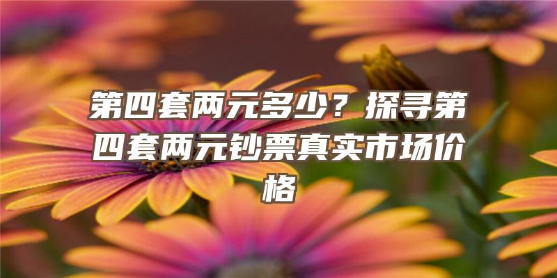 第四套两元多少？探寻第四套两元钞票真实市场价格