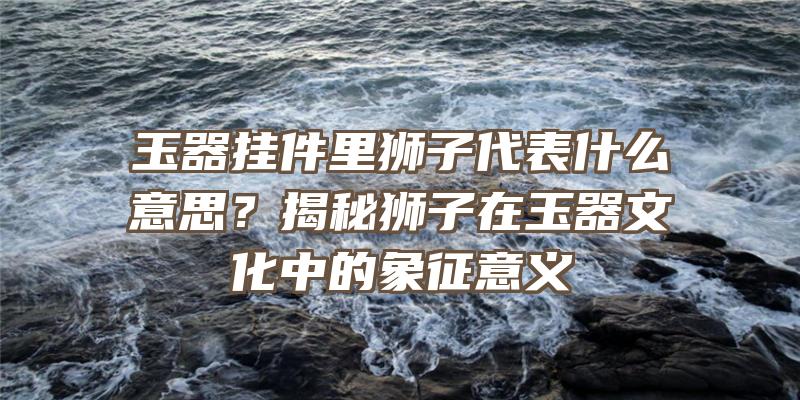 玉器挂件里狮子代表什么意思？揭秘狮子在玉器文化中的象征意义