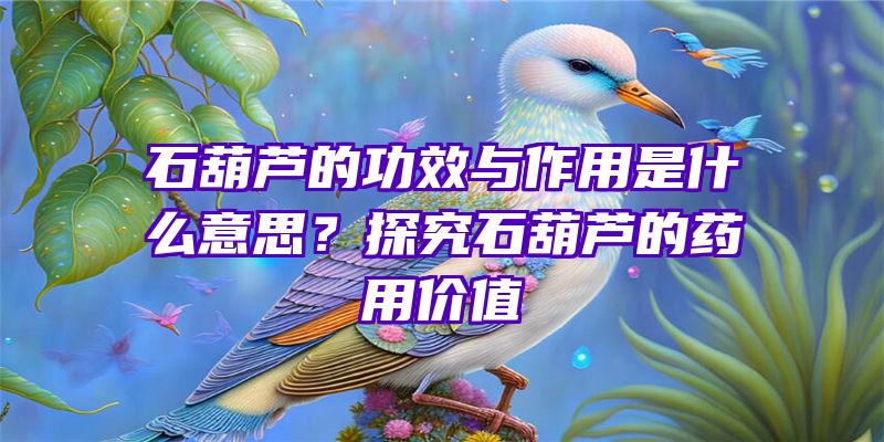 石葫芦的功效与作用是什么意思？探究石葫芦的药用价值