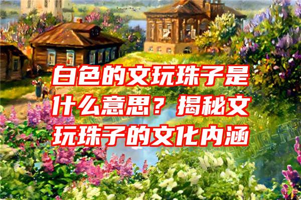 白色的文玩珠子是什么意思？揭秘文玩珠子的文化内涵