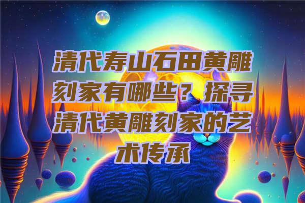 清代寿山石田黄雕刻家有哪些？探寻清代黄雕刻家的艺术传承