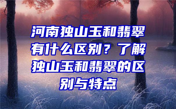 河南独山玉和翡翠有什么区别？了解独山玉和翡翠的区别与特点