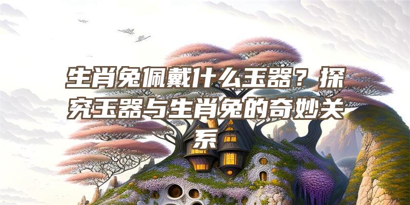 生肖兔佩戴什么玉器？探究玉器与生肖兔的奇妙关系