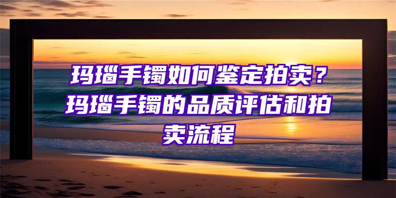 玛瑙手镯如何鉴定拍卖？玛瑙手镯的品质评估和拍卖流程