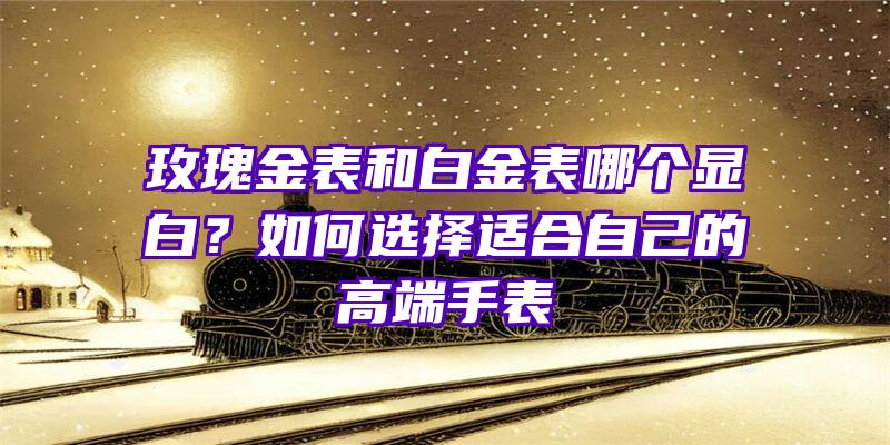 玫瑰金表和白金表哪个显白？如何选择适合自己的高端手表