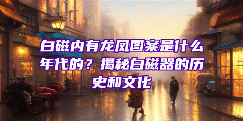 白磁内有龙凤图案是什么年代的？揭秘白磁器的历史和文化