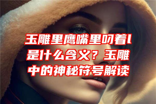 玉雕里鹰嘴里叼着l是什么含义？玉雕中的神秘符号解读