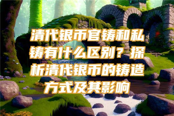 清代银币官铸和私铸有什么区别？探析清代银币的铸造方式及其影响