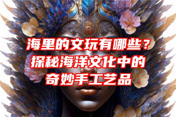 海里的文玩有哪些？探秘海洋文化中的奇妙手工艺品