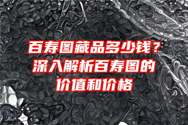 百寿图藏品多少钱？深入解析百寿图的价值和价格