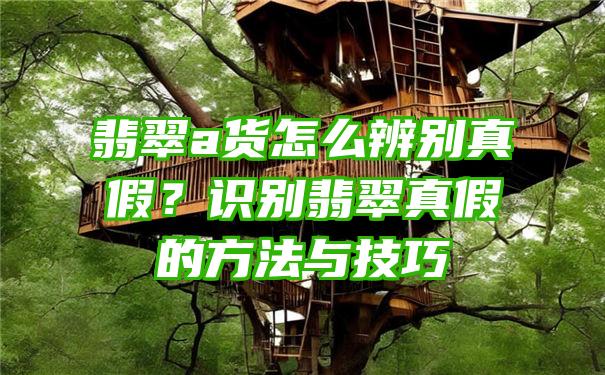 翡翠a货怎么辨别真假？识别翡翠真假的方法与技巧