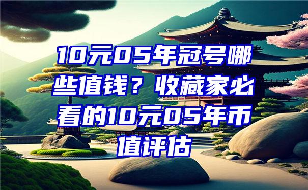 10元05年冠号哪些值钱？收藏家必看的10元05年币值评估