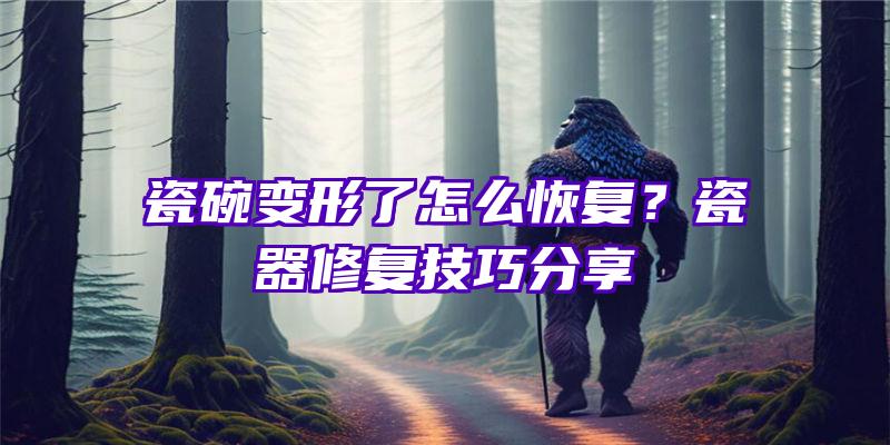 瓷碗变形了怎么恢复？瓷器修复技巧分享