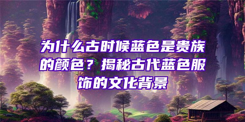 为什么古时候蓝色是贵族的颜色？揭秘古代蓝色服饰的文化背景