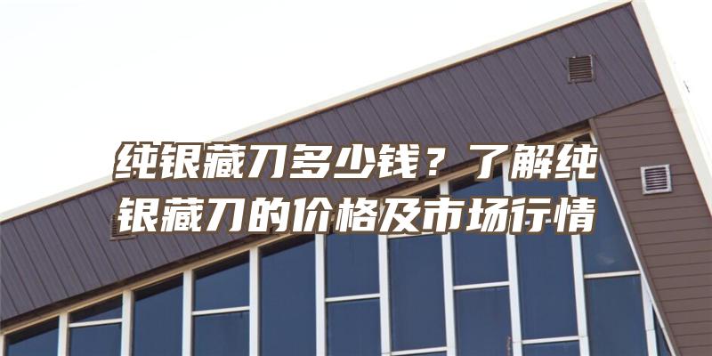 纯银藏刀多少钱？了解纯银藏刀的价格及市场行情