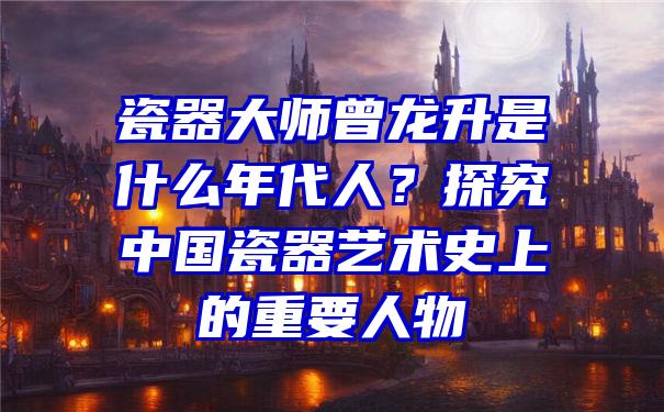 瓷器大师曾龙升是什么年代人？探究中国瓷器艺术史上的重要人物