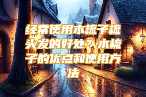 经常使用木梳子梳头发的好处？木梳子的优点和使用方法