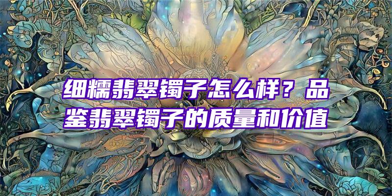 细糯翡翠镯子怎么样？品鉴翡翠镯子的质量和价值