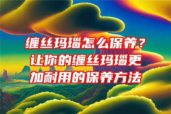 缠丝玛瑙怎么保养？让你的缠丝玛瑙更加耐用的保养方法