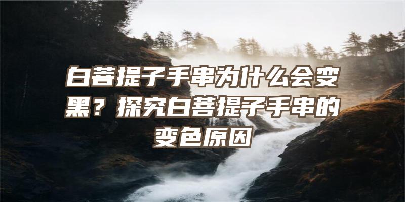 白菩提子手串为什么会变黑？探究白菩提子手串的变色原因