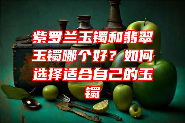 紫罗兰玉镯和翡翠玉镯哪个好？如何选择适合自己的玉镯