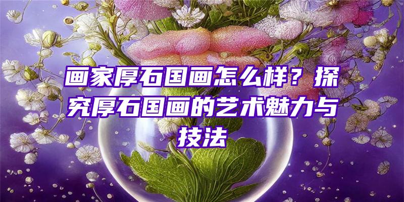 画家厚石国画怎么样？探究厚石国画的艺术魅力与技法