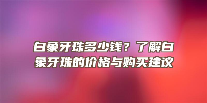 白象牙珠多少钱？了解白象牙珠的价格与购买建议