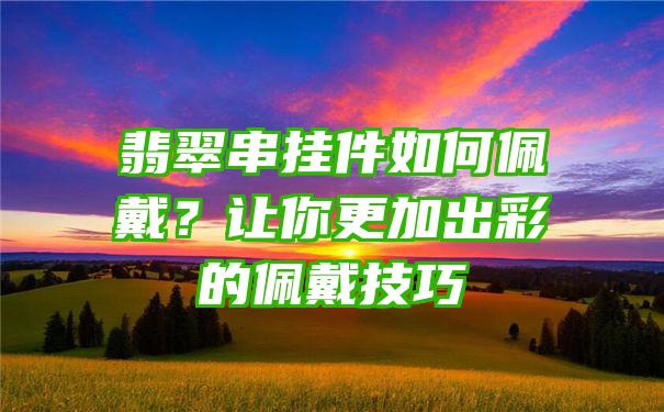 翡翠串挂件如何佩戴？让你更加出彩的佩戴技巧