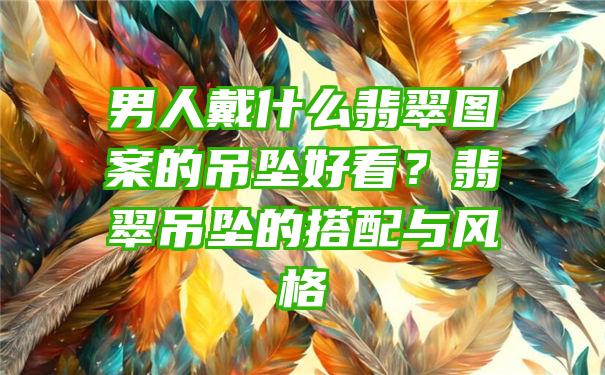 男人戴什么翡翠图案的吊坠好看？翡翠吊坠的搭配与风格