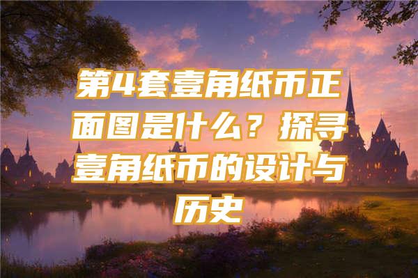 第4套壹角纸币正面图是什么？探寻壹角纸币的设计与历史