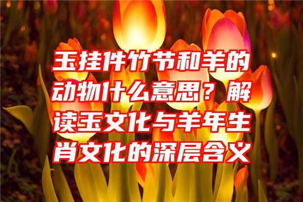 玉挂件竹节和羊的动物什么意思？解读玉文化与羊年生肖文化的深层含义