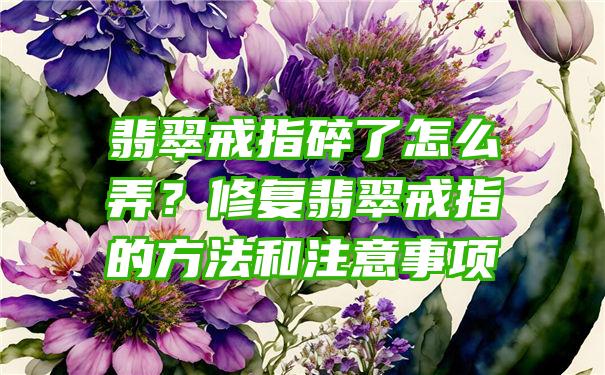 翡翠戒指碎了怎么弄？修复翡翠戒指的方法和注意事项