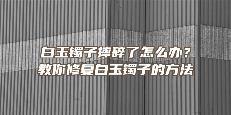 白玉镯子摔碎了怎么办？教你修复白玉镯子的方法