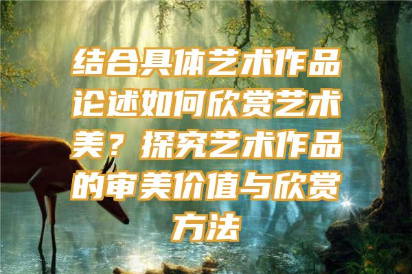 结合具体艺术作品论述如何欣赏艺术美？探究艺术作品的审美价值与欣赏方法