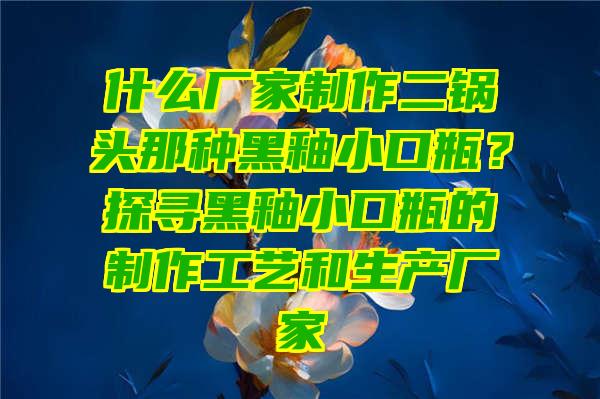 什么厂家制作二锅头那种黑釉小口瓶？探寻黑釉小口瓶的制作工艺和生产厂家