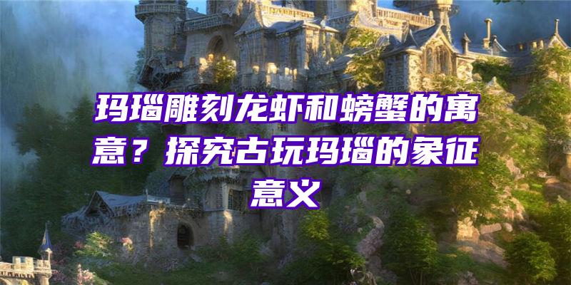 玛瑙雕刻龙虾和螃蟹的寓意？探究古玩玛瑙的象征意义