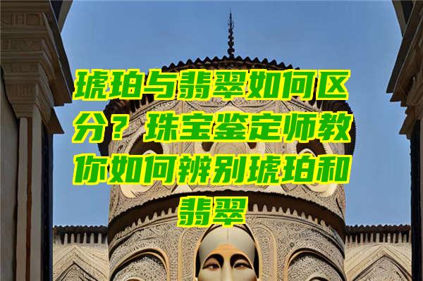 琥珀与翡翠如何区分？珠宝鉴定师教你如何辨别琥珀和翡翠