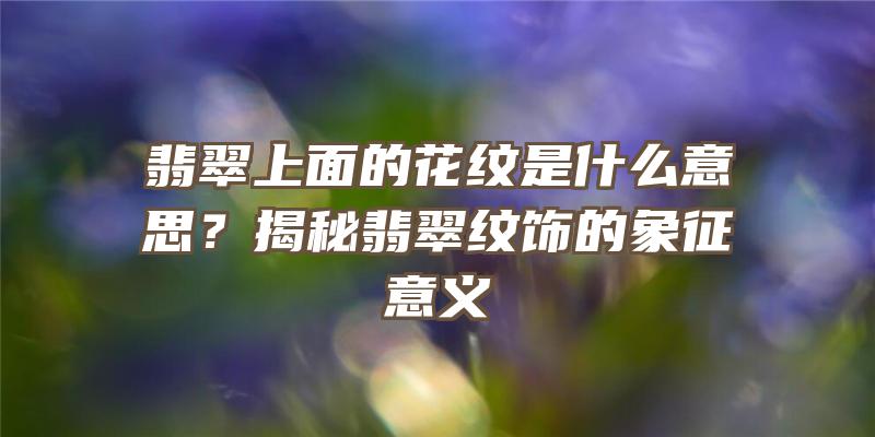 翡翠上面的花纹是什么意思？揭秘翡翠纹饰的象征意义