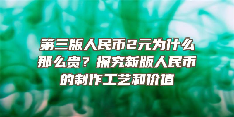 第三版人民币2元为什么那么贵？探究新版人民币的制作工艺和价值