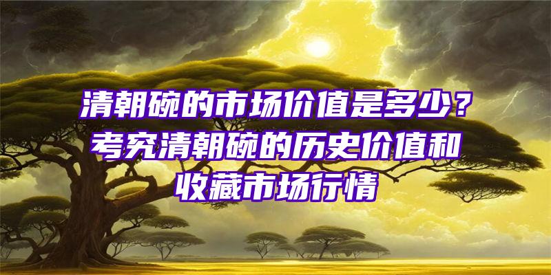 清朝碗的市场价值是多少？考究清朝碗的历史价值和收藏市场行情