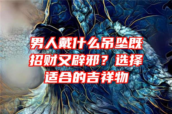 男人戴什么吊坠既招财又辟邪？选择适合的吉祥物