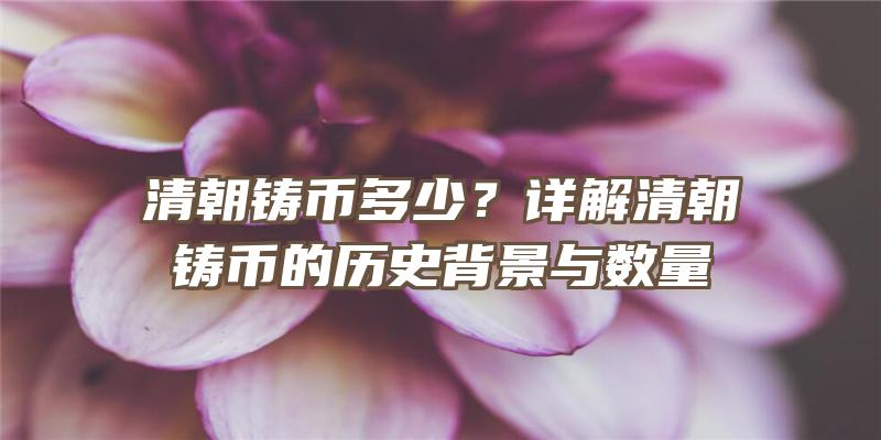 清朝铸币多少？详解清朝铸币的历史背景与数量