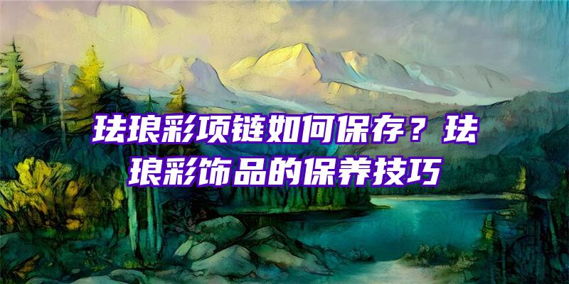 珐琅彩项链如何保存？珐琅彩饰品的保养技巧